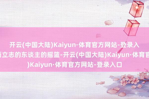 开云(中国大陆)Kaiyun·体育官方网站-登录入口有很多为故国而立志的东谈主的摇篮-开云(中国大陆)Kaiyun·体育官方网站-登录入口