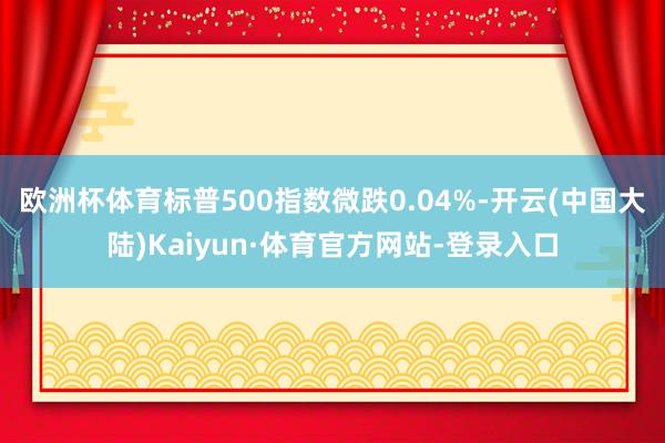 欧洲杯体育标普500指数微跌0.04%-开云(中国大陆)Kaiyun·体育官方网站-登录入口