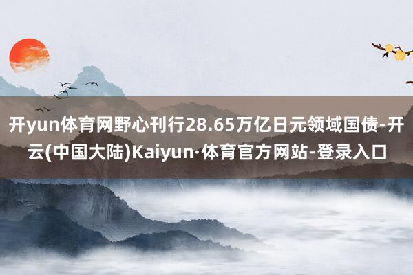开yun体育网野心刊行28.65万亿日元领域国债-开云(中国大陆)Kaiyun·体育官方网站-登录入口