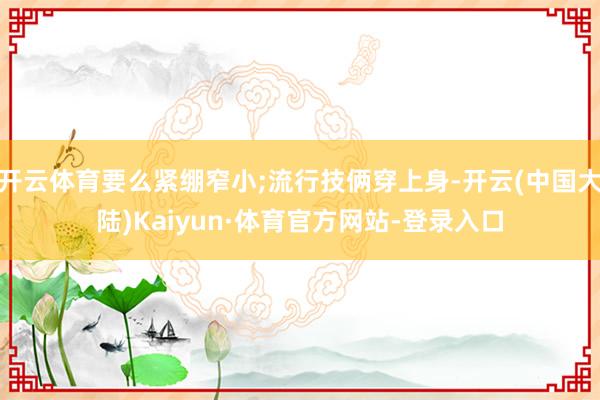 开云体育要么紧绷窄小;流行技俩穿上身-开云(中国大陆)Kaiyun·体育官方网站-登录入口