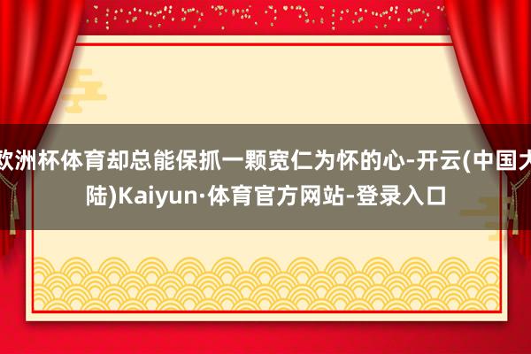 欧洲杯体育却总能保抓一颗宽仁为怀的心-开云(中国大陆)Kaiyun·体育官方网站-登录入口