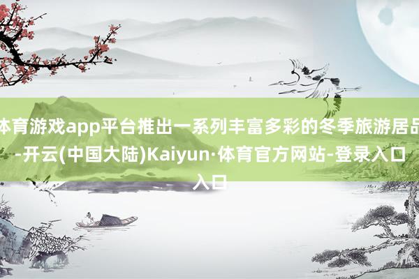体育游戏app平台推出一系列丰富多彩的冬季旅游居品-开云(中国大陆)Kaiyun·体育官方网站-登录入口