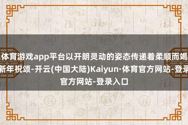 体育游戏app平台以开朗灵动的姿态传递着柔顺而竭诚的新年祝颂-开云(中国大陆)Kaiyun·体育官方网站-登录入口