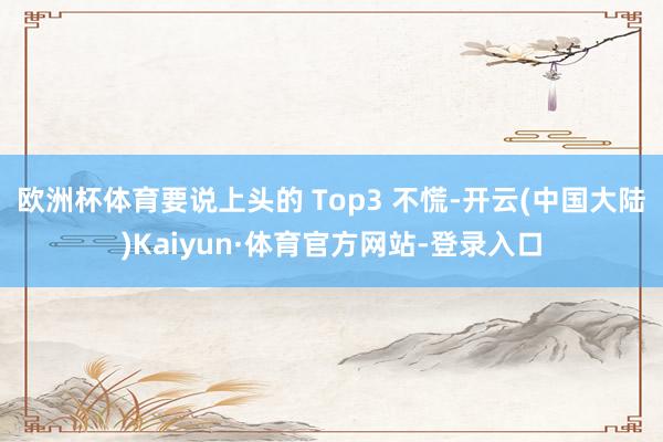 欧洲杯体育要说上头的 Top3 不慌-开云(中国大陆)Kaiyun·体育官方网站-登录入口