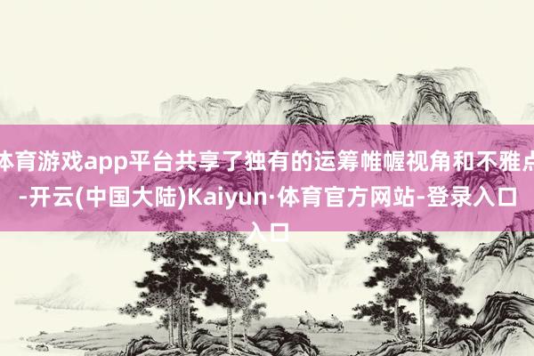 体育游戏app平台共享了独有的运筹帷幄视角和不雅点-开云(中国大陆)Kaiyun·体育官方网站-登录入口