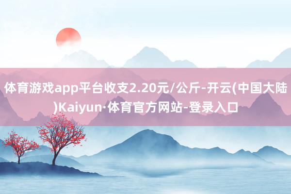 体育游戏app平台收支2.20元/公斤-开云(中国大陆)Kaiyun·体育官方网站-登录入口