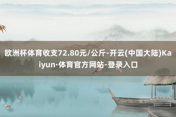 欧洲杯体育收支72.80元/公斤-开云(中国大陆)Kaiyun·体育官方网站-登录入口
