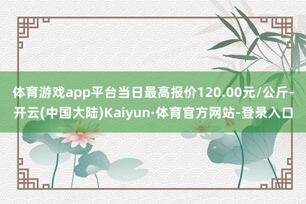 体育游戏app平台当日最高报价120.00元/公斤-开云(中国大陆)Kaiyun·体育官方网站-登录入口
