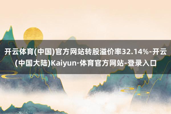 开云体育(中国)官方网站转股溢价率32.14%-开云(中国大陆)Kaiyun·体育官方网站-登录入口