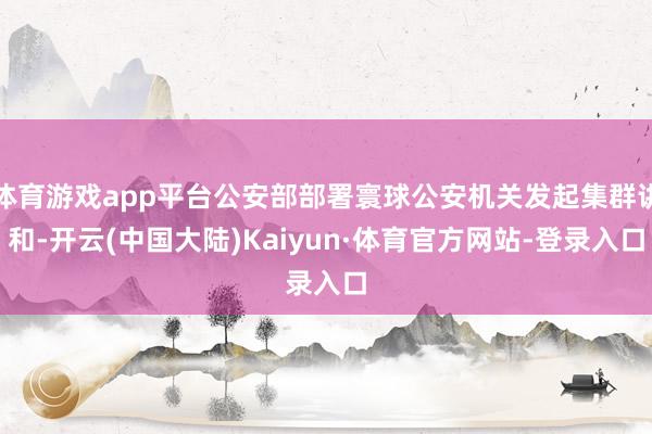 体育游戏app平台公安部部署寰球公安机关发起集群讲和-开云(中国大陆)Kaiyun·体育官方网站-登录入口
