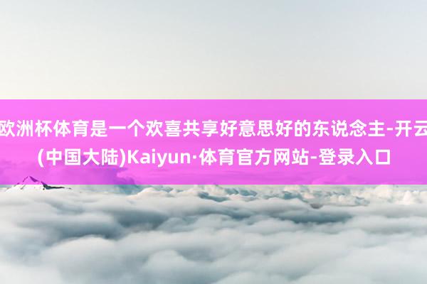 欧洲杯体育是一个欢喜共享好意思好的东说念主-开云(中国大陆)Kaiyun·体育官方网站-登录入口