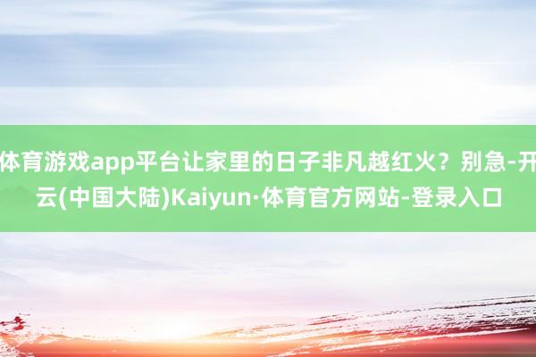 体育游戏app平台让家里的日子非凡越红火？别急-开云(中国大陆)Kaiyun·体育官方网站-登录入口