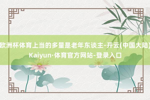 欧洲杯体育上当的多量是老年东谈主-开云(中国大陆)Kaiyun·体育官方网站-登录入口