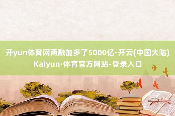 开yun体育网两融加多了5000亿-开云(中国大陆)Kaiyun·体育官方网站-登录入口