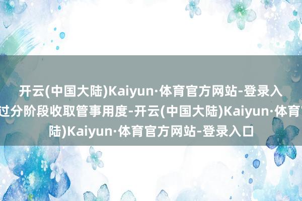 开云(中国大陆)Kaiyun·体育官方网站-登录入口不错按照职责经过分阶段收取管事用度-开云(中国大陆)Kaiyun·体育官方网站-登录入口