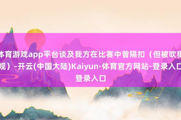 体育游戏app平台谈及我方在比赛中曾隔扣（但被吹犯规）-开云(中国大陆)Kaiyun·体育官方网站-登录入口