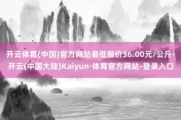 开云体育(中国)官方网站最低报价36.00元/公斤-开云(中国大陆)Kaiyun·体育官方网站-登录入口