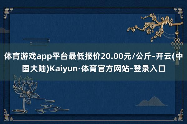 体育游戏app平台最低报价20.00元/公斤-开云(中国大陆)Kaiyun·体育官方网站-登录入口