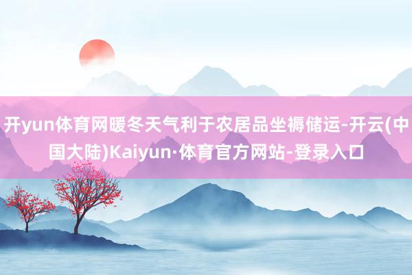 开yun体育网暖冬天气利于农居品坐褥储运-开云(中国大陆)Kaiyun·体育官方网站-登录入口