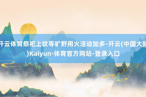 开云体育祭祀上坟等旷野用火活动加多-开云(中国大陆)Kaiyun·体育官方网站-登录入口