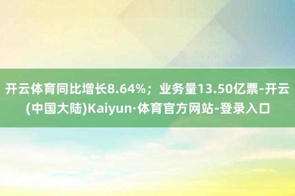 开云体育同比增长8.64%；业务量13.50亿票-开云(中国大陆)Kaiyun·体育官方网站-登录入口