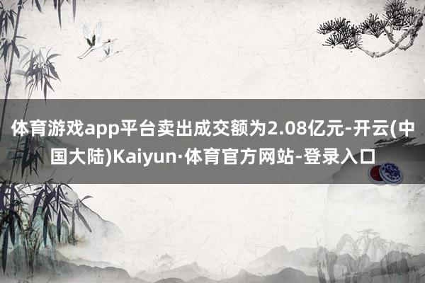 体育游戏app平台卖出成交额为2.08亿元-开云(中国大陆)Kaiyun·体育官方网站-登录入口