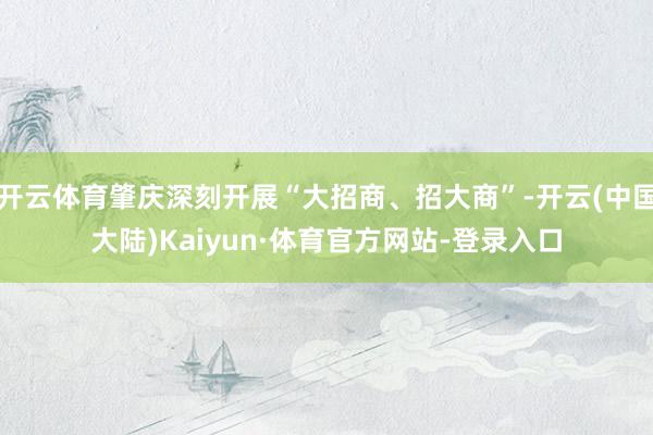 开云体育肇庆深刻开展“大招商、招大商”-开云(中国大陆)Kaiyun·体育官方网站-登录入口