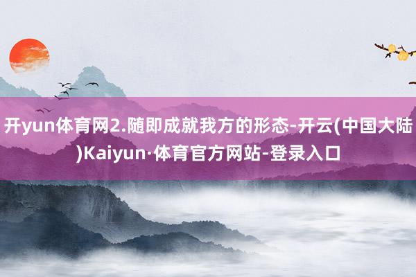 开yun体育网2.随即成就我方的形态-开云(中国大陆)Kaiyun·体育官方网站-登录入口