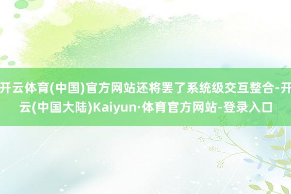 开云体育(中国)官方网站还将罢了系统级交互整合-开云(中国大陆)Kaiyun·体育官方网站-登录入口