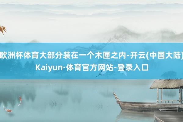 欧洲杯体育大部分装在一个木匣之内-开云(中国大陆)Kaiyun·体育官方网站-登录入口