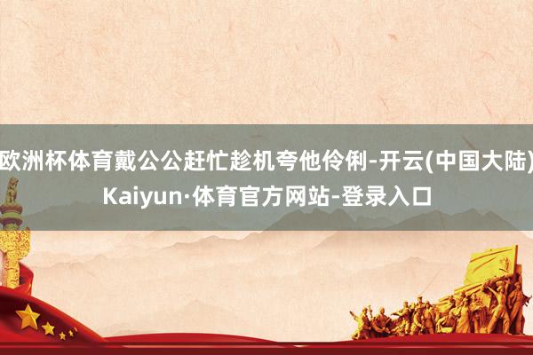 欧洲杯体育戴公公赶忙趁机夸他伶俐-开云(中国大陆)Kaiyun·体育官方网站-登录入口