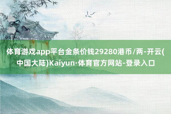 体育游戏app平台金条价钱29280港币/两-开云(中国大陆)Kaiyun·体育官方网站-登录入口