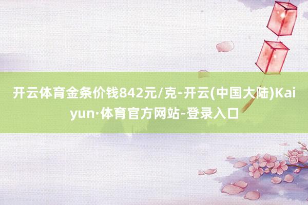 开云体育金条价钱842元/克-开云(中国大陆)Kaiyun·体育官方网站-登录入口