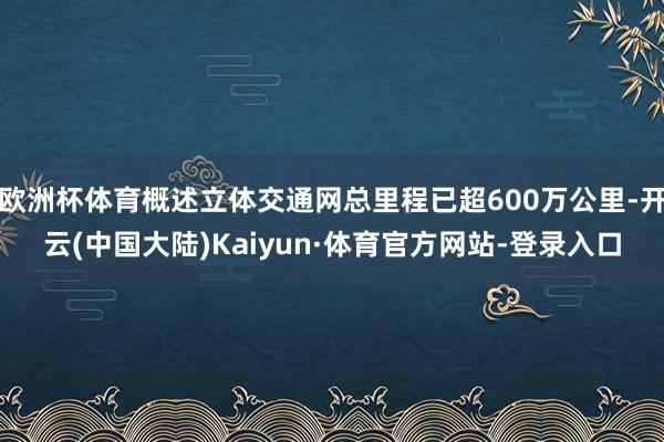 欧洲杯体育概述立体交通网总里程已超600万公里-开云(中国大陆)Kaiyun·体育官方网站-登录入口