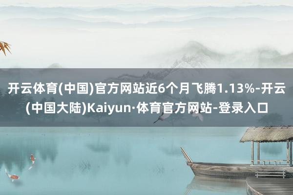 开云体育(中国)官方网站近6个月飞腾1.13%-开云(中国大陆)Kaiyun·体育官方网站-登录入口