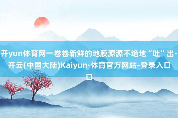 开yun体育网一卷卷新鲜的地膜源源不绝地“吐”出-开云(中国大陆)Kaiyun·体育官方网站-登录入口