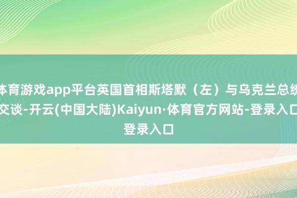 体育游戏app平台英国首相斯塔默（左）与乌克兰总统交谈-开云(中国大陆)Kaiyun·体育官方网站-登录入口