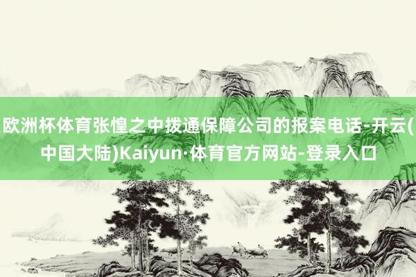 欧洲杯体育张惶之中拨通保障公司的报案电话-开云(中国大陆)Kaiyun·体育官方网站-登录入口