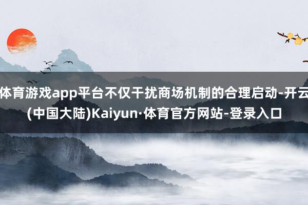 体育游戏app平台不仅干扰商场机制的合理启动-开云(中国大陆)Kaiyun·体育官方网站-登录入口