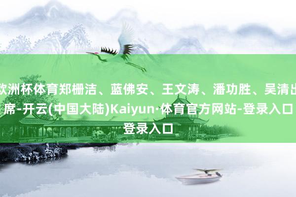 欧洲杯体育郑栅洁、蓝佛安、王文涛、潘功胜、吴清出席-开云(中国大陆)Kaiyun·体育官方网站-登录入口