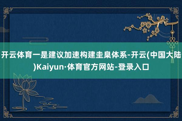 开云体育　　一是建议加速构建圭臬体系-开云(中国大陆)Kaiyun·体育官方网站-登录入口