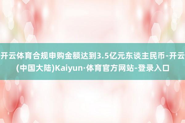 开云体育合规申购金额达到3.5亿元东谈主民币-开云(中国大陆)Kaiyun·体育官方网站-登录入口