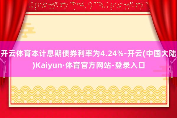 开云体育本计息期债券利率为4.24%-开云(中国大陆)Kaiyun·体育官方网站-登录入口