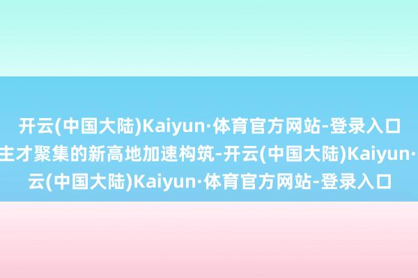 开云(中国大陆)Kaiyun·体育官方网站-登录入口  一派“年青态”东说念主才聚集的新高地加速构筑-开云(中国大陆)Kaiyun·体育官方网站-登录入口