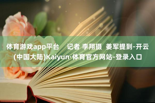 体育游戏app平台    记者 李翔摄  姜军提到-开云(中国大陆)Kaiyun·体育官方网站-登录入口