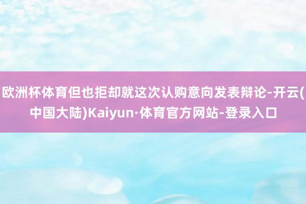 欧洲杯体育但也拒却就这次认购意向发表辩论-开云(中国大陆)Kaiyun·体育官方网站-登录入口