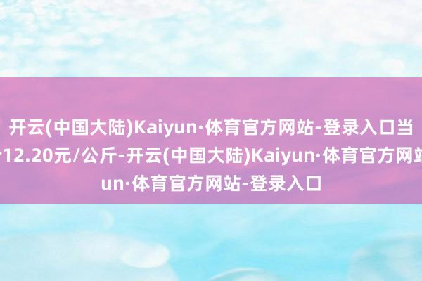 开云(中国大陆)Kaiyun·体育官方网站-登录入口当日最高报价12.20元/公斤-开云(中国大陆)Kaiyun·体育官方网站-登录入口