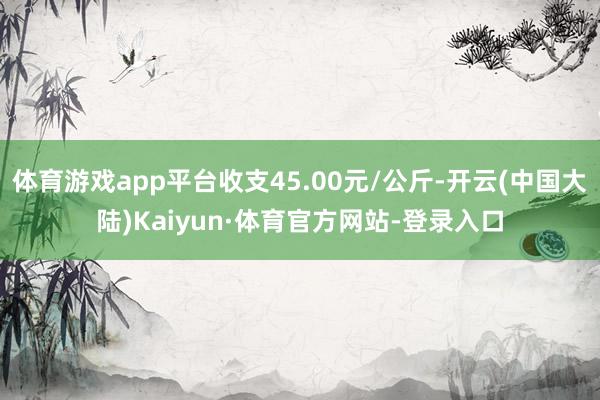 体育游戏app平台收支45.00元/公斤-开云(中国大陆)Kaiyun·体育官方网站-登录入口