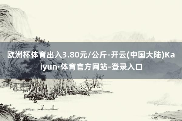 欧洲杯体育出入3.80元/公斤-开云(中国大陆)Kaiyun·体育官方网站-登录入口