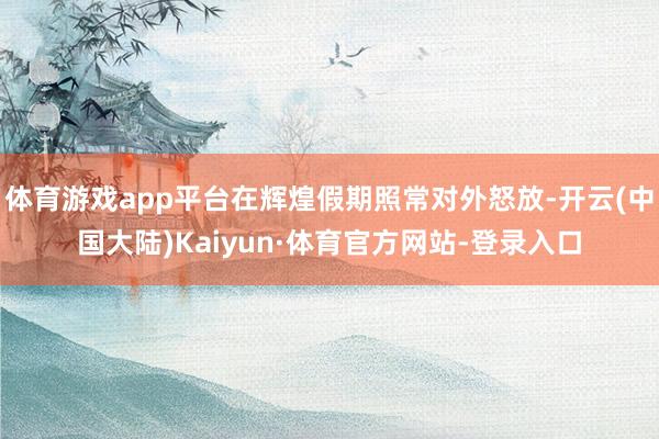 体育游戏app平台在辉煌假期照常对外怒放-开云(中国大陆)Kaiyun·体育官方网站-登录入口